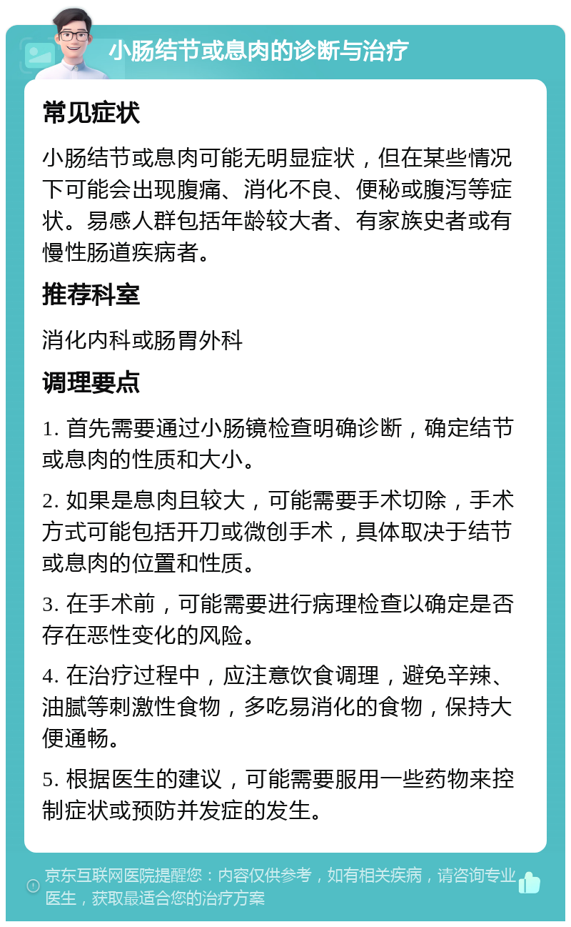 小肠结节或息肉的诊断与治疗 常见症状 小肠结节或息肉可能无明显症状，但在某些情况下可能会出现腹痛、消化不良、便秘或腹泻等症状。易感人群包括年龄较大者、有家族史者或有慢性肠道疾病者。 推荐科室 消化内科或肠胃外科 调理要点 1. 首先需要通过小肠镜检查明确诊断，确定结节或息肉的性质和大小。 2. 如果是息肉且较大，可能需要手术切除，手术方式可能包括开刀或微创手术，具体取决于结节或息肉的位置和性质。 3. 在手术前，可能需要进行病理检查以确定是否存在恶性变化的风险。 4. 在治疗过程中，应注意饮食调理，避免辛辣、油腻等刺激性食物，多吃易消化的食物，保持大便通畅。 5. 根据医生的建议，可能需要服用一些药物来控制症状或预防并发症的发生。