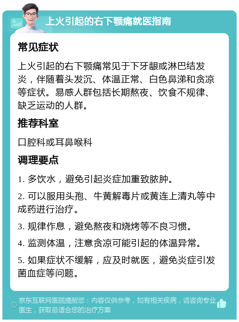 上火引起的右下颚痛就医指南 常见症状 上火引起的右下颚痛常见于下牙龈或淋巴结发炎，伴随着头发沉、体温正常、白色鼻涕和贪凉等症状。易感人群包括长期熬夜、饮食不规律、缺乏运动的人群。 推荐科室 口腔科或耳鼻喉科 调理要点 1. 多饮水，避免引起炎症加重致脓肿。 2. 可以服用头孢、牛黄解毒片或黄连上清丸等中成药进行治疗。 3. 规律作息，避免熬夜和烧烤等不良习惯。 4. 监测体温，注意贪凉可能引起的体温异常。 5. 如果症状不缓解，应及时就医，避免炎症引发菌血症等问题。