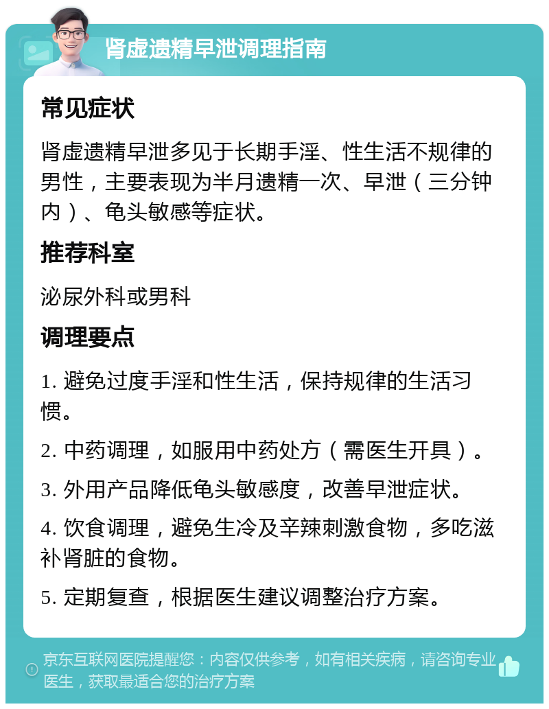 肾虚遗精早泄调理指南 常见症状 肾虚遗精早泄多见于长期手淫、性生活不规律的男性，主要表现为半月遗精一次、早泄（三分钟内）、龟头敏感等症状。 推荐科室 泌尿外科或男科 调理要点 1. 避免过度手淫和性生活，保持规律的生活习惯。 2. 中药调理，如服用中药处方（需医生开具）。 3. 外用产品降低龟头敏感度，改善早泄症状。 4. 饮食调理，避免生冷及辛辣刺激食物，多吃滋补肾脏的食物。 5. 定期复查，根据医生建议调整治疗方案。