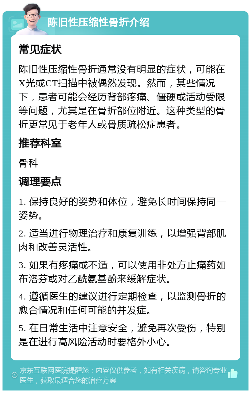 陈旧性压缩性骨折介绍 常见症状 陈旧性压缩性骨折通常没有明显的症状，可能在X光或CT扫描中被偶然发现。然而，某些情况下，患者可能会经历背部疼痛、僵硬或活动受限等问题，尤其是在骨折部位附近。这种类型的骨折更常见于老年人或骨质疏松症患者。 推荐科室 骨科 调理要点 1. 保持良好的姿势和体位，避免长时间保持同一姿势。 2. 适当进行物理治疗和康复训练，以增强背部肌肉和改善灵活性。 3. 如果有疼痛或不适，可以使用非处方止痛药如布洛芬或对乙酰氨基酚来缓解症状。 4. 遵循医生的建议进行定期检查，以监测骨折的愈合情况和任何可能的并发症。 5. 在日常生活中注意安全，避免再次受伤，特别是在进行高风险活动时要格外小心。