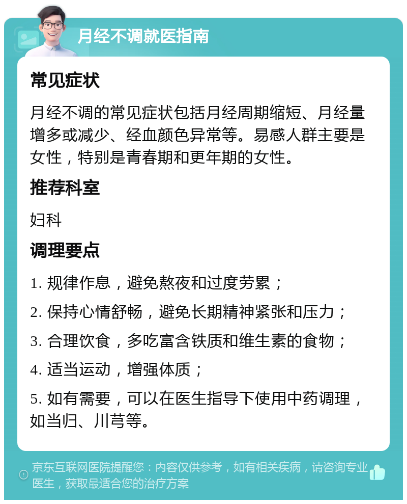 月经不调就医指南 常见症状 月经不调的常见症状包括月经周期缩短、月经量增多或减少、经血颜色异常等。易感人群主要是女性，特别是青春期和更年期的女性。 推荐科室 妇科 调理要点 1. 规律作息，避免熬夜和过度劳累； 2. 保持心情舒畅，避免长期精神紧张和压力； 3. 合理饮食，多吃富含铁质和维生素的食物； 4. 适当运动，增强体质； 5. 如有需要，可以在医生指导下使用中药调理，如当归、川芎等。