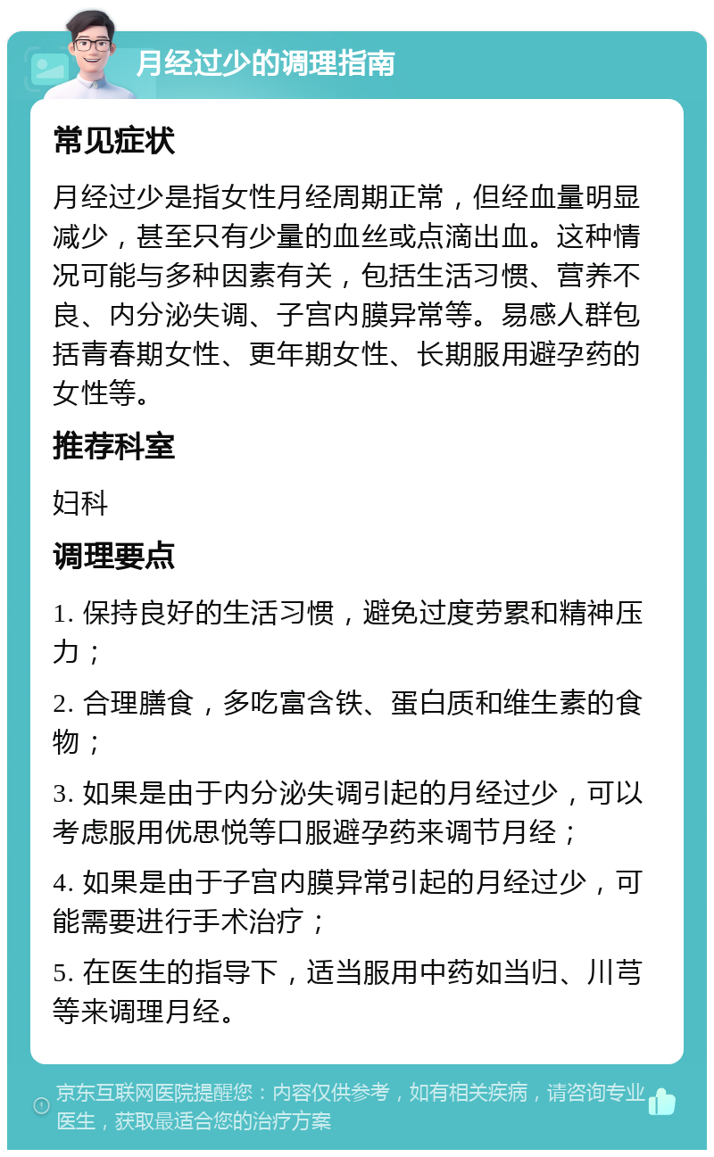 月经过少的调理指南 常见症状 月经过少是指女性月经周期正常，但经血量明显减少，甚至只有少量的血丝或点滴出血。这种情况可能与多种因素有关，包括生活习惯、营养不良、内分泌失调、子宫内膜异常等。易感人群包括青春期女性、更年期女性、长期服用避孕药的女性等。 推荐科室 妇科 调理要点 1. 保持良好的生活习惯，避免过度劳累和精神压力； 2. 合理膳食，多吃富含铁、蛋白质和维生素的食物； 3. 如果是由于内分泌失调引起的月经过少，可以考虑服用优思悦等口服避孕药来调节月经； 4. 如果是由于子宫内膜异常引起的月经过少，可能需要进行手术治疗； 5. 在医生的指导下，适当服用中药如当归、川芎等来调理月经。