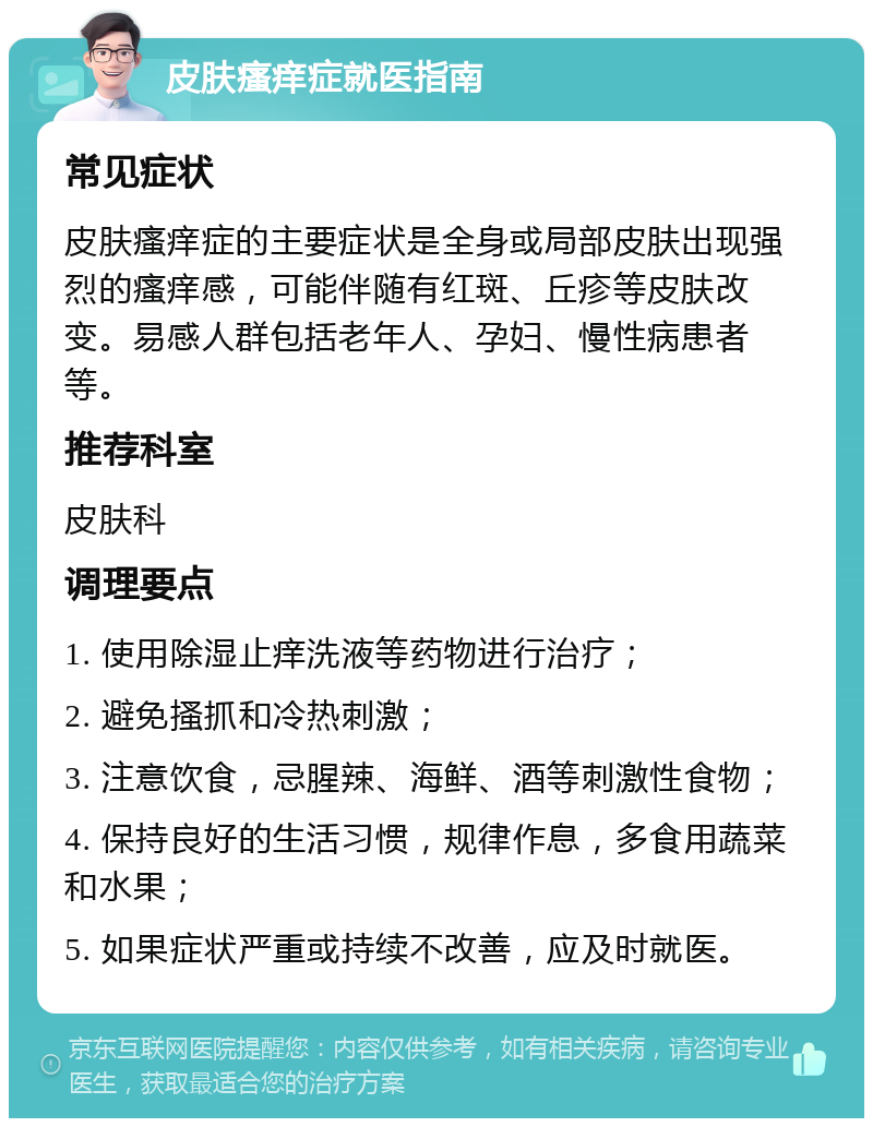 皮肤瘙痒症就医指南 常见症状 皮肤瘙痒症的主要症状是全身或局部皮肤出现强烈的瘙痒感，可能伴随有红斑、丘疹等皮肤改变。易感人群包括老年人、孕妇、慢性病患者等。 推荐科室 皮肤科 调理要点 1. 使用除湿止痒洗液等药物进行治疗； 2. 避免搔抓和冷热刺激； 3. 注意饮食，忌腥辣、海鲜、酒等刺激性食物； 4. 保持良好的生活习惯，规律作息，多食用蔬菜和水果； 5. 如果症状严重或持续不改善，应及时就医。