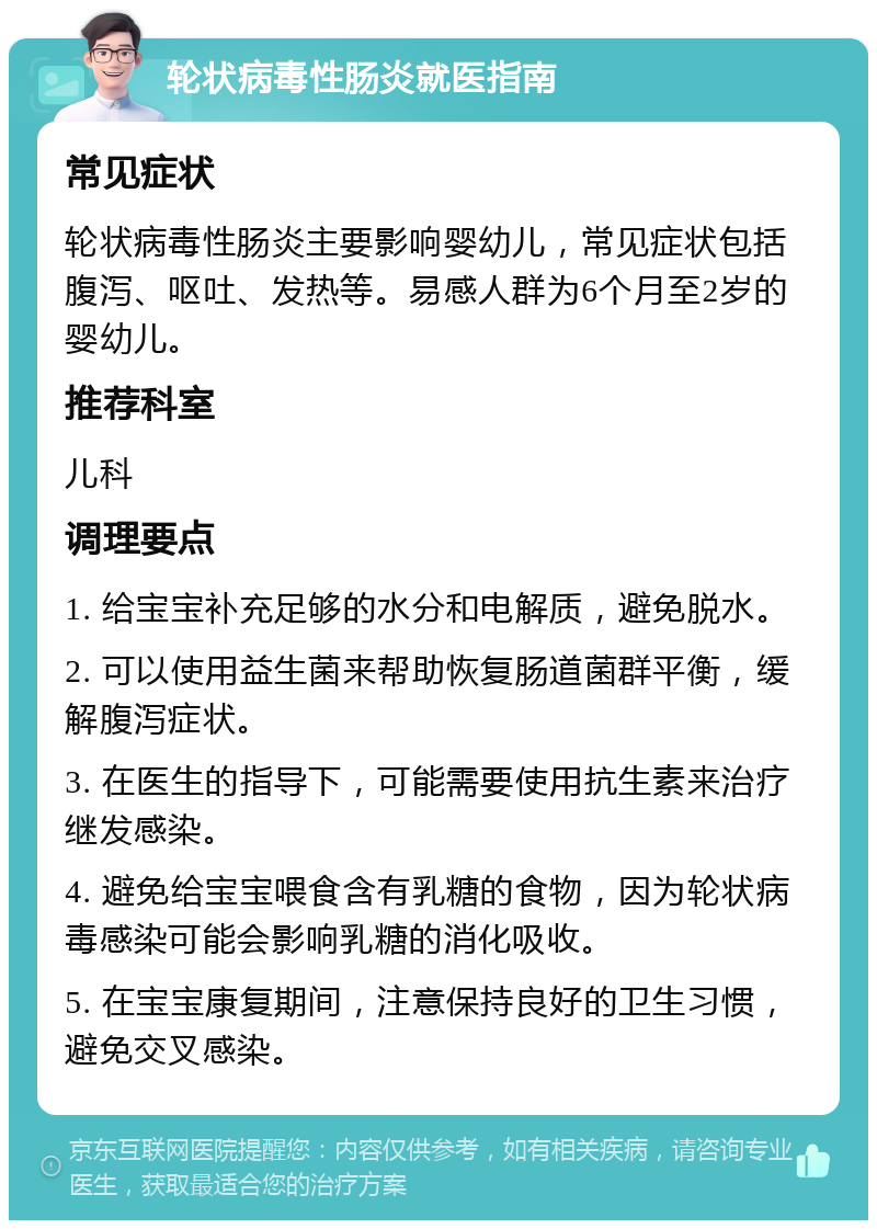 轮状病毒性肠炎就医指南 常见症状 轮状病毒性肠炎主要影响婴幼儿，常见症状包括腹泻、呕吐、发热等。易感人群为6个月至2岁的婴幼儿。 推荐科室 儿科 调理要点 1. 给宝宝补充足够的水分和电解质，避免脱水。 2. 可以使用益生菌来帮助恢复肠道菌群平衡，缓解腹泻症状。 3. 在医生的指导下，可能需要使用抗生素来治疗继发感染。 4. 避免给宝宝喂食含有乳糖的食物，因为轮状病毒感染可能会影响乳糖的消化吸收。 5. 在宝宝康复期间，注意保持良好的卫生习惯，避免交叉感染。