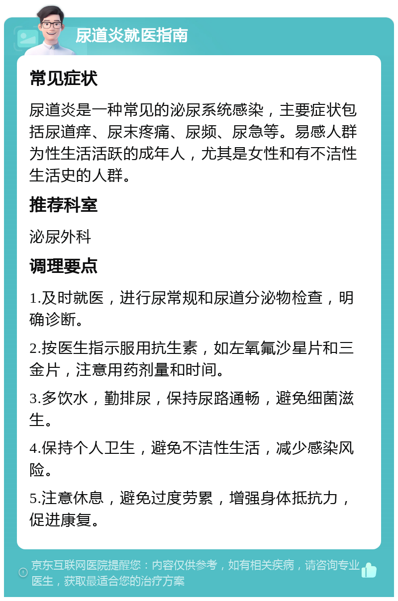 尿道炎就医指南 常见症状 尿道炎是一种常见的泌尿系统感染，主要症状包括尿道痒、尿末疼痛、尿频、尿急等。易感人群为性生活活跃的成年人，尤其是女性和有不洁性生活史的人群。 推荐科室 泌尿外科 调理要点 1.及时就医，进行尿常规和尿道分泌物检查，明确诊断。 2.按医生指示服用抗生素，如左氧氟沙星片和三金片，注意用药剂量和时间。 3.多饮水，勤排尿，保持尿路通畅，避免细菌滋生。 4.保持个人卫生，避免不洁性生活，减少感染风险。 5.注意休息，避免过度劳累，增强身体抵抗力，促进康复。