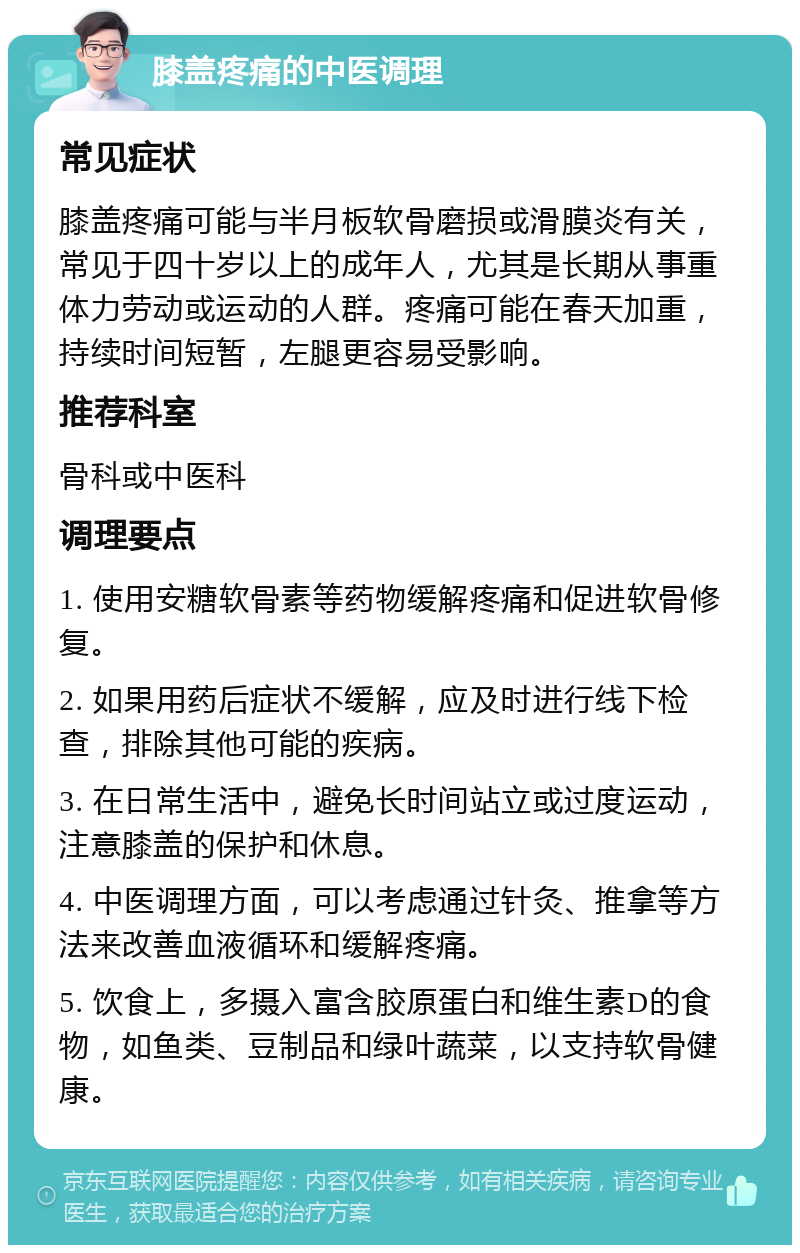 膝盖疼痛的中医调理 常见症状 膝盖疼痛可能与半月板软骨磨损或滑膜炎有关，常见于四十岁以上的成年人，尤其是长期从事重体力劳动或运动的人群。疼痛可能在春天加重，持续时间短暂，左腿更容易受影响。 推荐科室 骨科或中医科 调理要点 1. 使用安糖软骨素等药物缓解疼痛和促进软骨修复。 2. 如果用药后症状不缓解，应及时进行线下检查，排除其他可能的疾病。 3. 在日常生活中，避免长时间站立或过度运动，注意膝盖的保护和休息。 4. 中医调理方面，可以考虑通过针灸、推拿等方法来改善血液循环和缓解疼痛。 5. 饮食上，多摄入富含胶原蛋白和维生素D的食物，如鱼类、豆制品和绿叶蔬菜，以支持软骨健康。