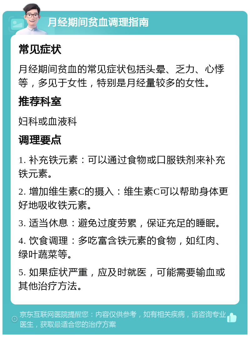 月经期间贫血调理指南 常见症状 月经期间贫血的常见症状包括头晕、乏力、心悸等，多见于女性，特别是月经量较多的女性。 推荐科室 妇科或血液科 调理要点 1. 补充铁元素：可以通过食物或口服铁剂来补充铁元素。 2. 增加维生素C的摄入：维生素C可以帮助身体更好地吸收铁元素。 3. 适当休息：避免过度劳累，保证充足的睡眠。 4. 饮食调理：多吃富含铁元素的食物，如红肉、绿叶蔬菜等。 5. 如果症状严重，应及时就医，可能需要输血或其他治疗方法。