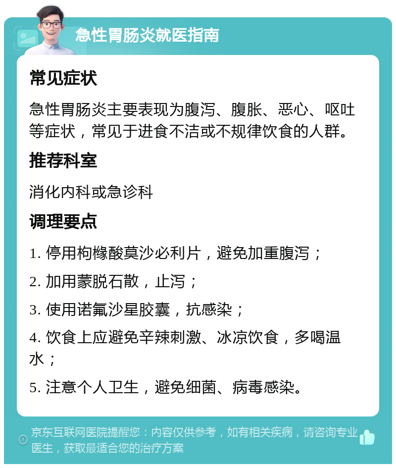 急性胃肠炎就医指南 常见症状 急性胃肠炎主要表现为腹泻、腹胀、恶心、呕吐等症状，常见于进食不洁或不规律饮食的人群。 推荐科室 消化内科或急诊科 调理要点 1. 停用枸橼酸莫沙必利片，避免加重腹泻； 2. 加用蒙脱石散，止泻； 3. 使用诺氟沙星胶囊，抗感染； 4. 饮食上应避免辛辣刺激、冰凉饮食，多喝温水； 5. 注意个人卫生，避免细菌、病毒感染。