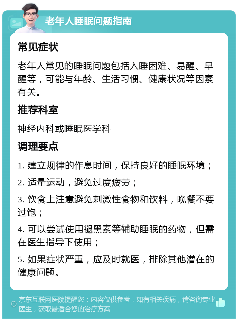 老年人睡眠问题指南 常见症状 老年人常见的睡眠问题包括入睡困难、易醒、早醒等，可能与年龄、生活习惯、健康状况等因素有关。 推荐科室 神经内科或睡眠医学科 调理要点 1. 建立规律的作息时间，保持良好的睡眠环境； 2. 适量运动，避免过度疲劳； 3. 饮食上注意避免刺激性食物和饮料，晚餐不要过饱； 4. 可以尝试使用褪黑素等辅助睡眠的药物，但需在医生指导下使用； 5. 如果症状严重，应及时就医，排除其他潜在的健康问题。