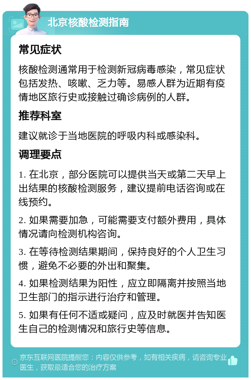 北京核酸检测指南 常见症状 核酸检测通常用于检测新冠病毒感染，常见症状包括发热、咳嗽、乏力等。易感人群为近期有疫情地区旅行史或接触过确诊病例的人群。 推荐科室 建议就诊于当地医院的呼吸内科或感染科。 调理要点 1. 在北京，部分医院可以提供当天或第二天早上出结果的核酸检测服务，建议提前电话咨询或在线预约。 2. 如果需要加急，可能需要支付额外费用，具体情况请向检测机构咨询。 3. 在等待检测结果期间，保持良好的个人卫生习惯，避免不必要的外出和聚集。 4. 如果检测结果为阳性，应立即隔离并按照当地卫生部门的指示进行治疗和管理。 5. 如果有任何不适或疑问，应及时就医并告知医生自己的检测情况和旅行史等信息。