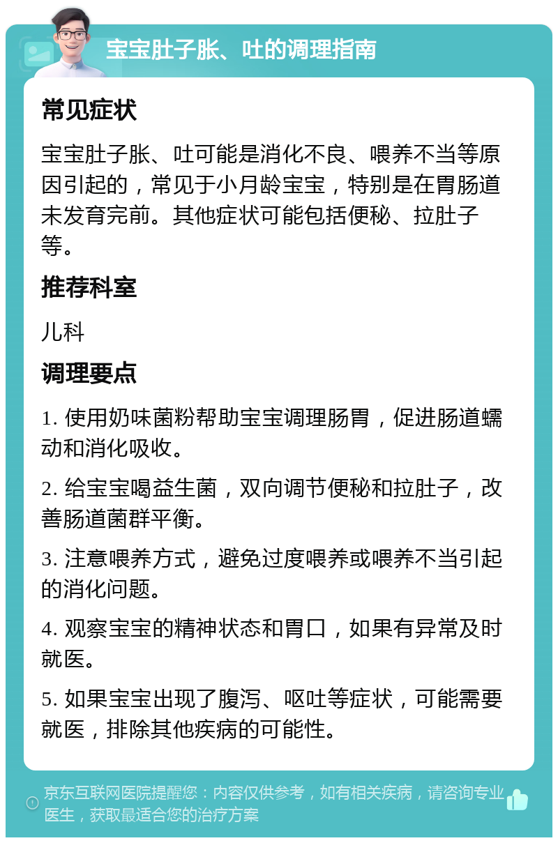 宝宝肚子胀、吐的调理指南 常见症状 宝宝肚子胀、吐可能是消化不良、喂养不当等原因引起的，常见于小月龄宝宝，特别是在胃肠道未发育完前。其他症状可能包括便秘、拉肚子等。 推荐科室 儿科 调理要点 1. 使用奶味菌粉帮助宝宝调理肠胃，促进肠道蠕动和消化吸收。 2. 给宝宝喝益生菌，双向调节便秘和拉肚子，改善肠道菌群平衡。 3. 注意喂养方式，避免过度喂养或喂养不当引起的消化问题。 4. 观察宝宝的精神状态和胃口，如果有异常及时就医。 5. 如果宝宝出现了腹泻、呕吐等症状，可能需要就医，排除其他疾病的可能性。