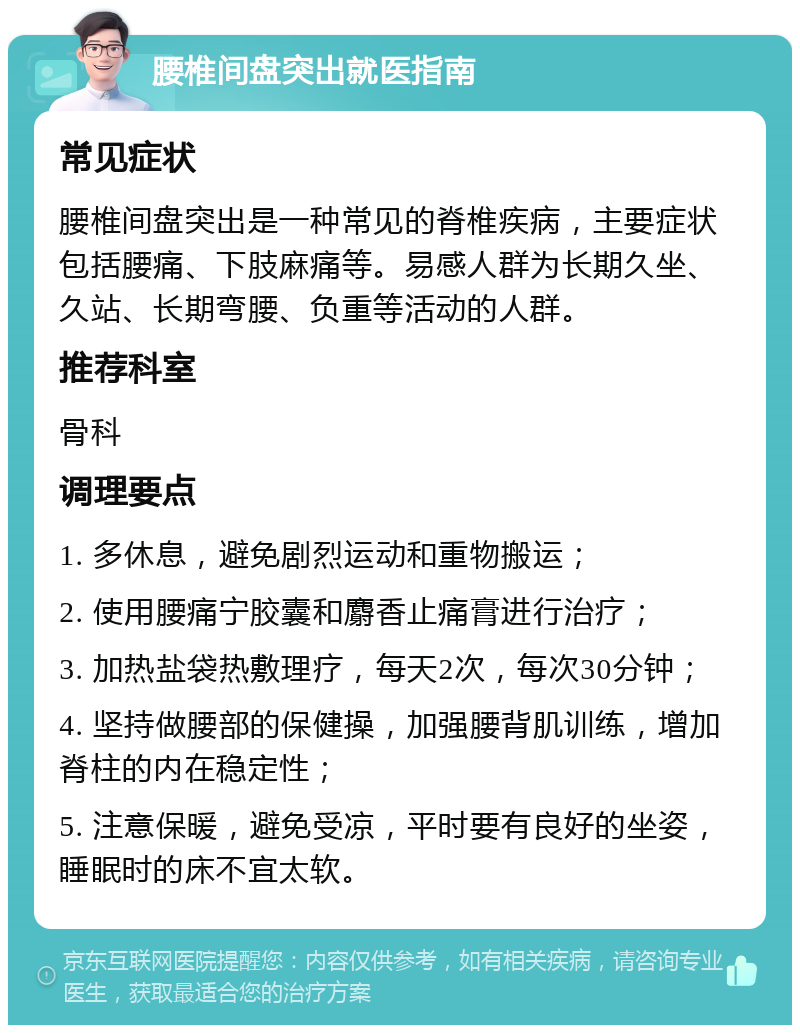 腰椎间盘突出就医指南 常见症状 腰椎间盘突出是一种常见的脊椎疾病，主要症状包括腰痛、下肢麻痛等。易感人群为长期久坐、久站、长期弯腰、负重等活动的人群。 推荐科室 骨科 调理要点 1. 多休息，避免剧烈运动和重物搬运； 2. 使用腰痛宁胶囊和麝香止痛膏进行治疗； 3. 加热盐袋热敷理疗，每天2次，每次30分钟； 4. 坚持做腰部的保健操，加强腰背肌训练，增加脊柱的内在稳定性； 5. 注意保暖，避免受凉，平时要有良好的坐姿，睡眠时的床不宜太软。