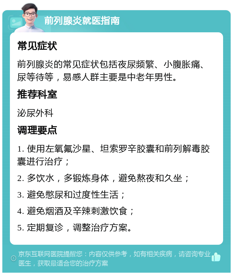 前列腺炎就医指南 常见症状 前列腺炎的常见症状包括夜尿频繁、小腹胀痛、尿等待等，易感人群主要是中老年男性。 推荐科室 泌尿外科 调理要点 1. 使用左氧氟沙星、坦索罗辛胶囊和前列解毒胶囊进行治疗； 2. 多饮水，多锻炼身体，避免熬夜和久坐； 3. 避免憋尿和过度性生活； 4. 避免烟酒及辛辣刺激饮食； 5. 定期复诊，调整治疗方案。