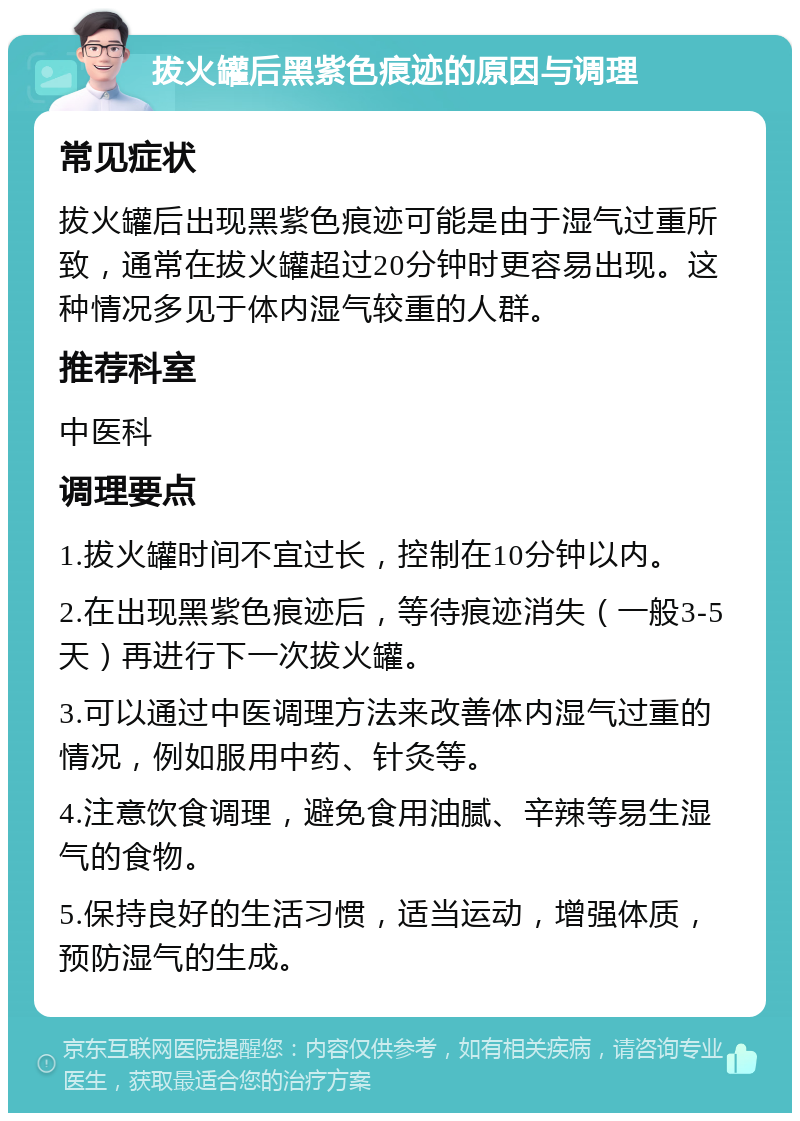 拔火罐后黑紫色痕迹的原因与调理 常见症状 拔火罐后出现黑紫色痕迹可能是由于湿气过重所致，通常在拔火罐超过20分钟时更容易出现。这种情况多见于体内湿气较重的人群。 推荐科室 中医科 调理要点 1.拔火罐时间不宜过长，控制在10分钟以内。 2.在出现黑紫色痕迹后，等待痕迹消失（一般3-5天）再进行下一次拔火罐。 3.可以通过中医调理方法来改善体内湿气过重的情况，例如服用中药、针灸等。 4.注意饮食调理，避免食用油腻、辛辣等易生湿气的食物。 5.保持良好的生活习惯，适当运动，增强体质，预防湿气的生成。