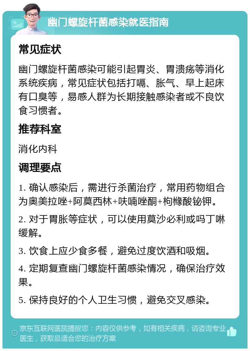 幽门螺旋杆菌感染就医指南 常见症状 幽门螺旋杆菌感染可能引起胃炎、胃溃疡等消化系统疾病，常见症状包括打嗝、胀气、早上起床有口臭等，易感人群为长期接触感染者或不良饮食习惯者。 推荐科室 消化内科 调理要点 1. 确认感染后，需进行杀菌治疗，常用药物组合为奥美拉唑+阿莫西林+呋喃唑酮+枸橼酸铋钾。 2. 对于胃胀等症状，可以使用莫沙必利或吗丁啉缓解。 3. 饮食上应少食多餐，避免过度饮酒和吸烟。 4. 定期复查幽门螺旋杆菌感染情况，确保治疗效果。 5. 保持良好的个人卫生习惯，避免交叉感染。