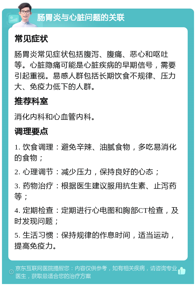 肠胃炎与心脏问题的关联 常见症状 肠胃炎常见症状包括腹泻、腹痛、恶心和呕吐等。心脏隐痛可能是心脏疾病的早期信号，需要引起重视。易感人群包括长期饮食不规律、压力大、免疫力低下的人群。 推荐科室 消化内科和心血管内科。 调理要点 1. 饮食调理：避免辛辣、油腻食物，多吃易消化的食物； 2. 心理调节：减少压力，保持良好的心态； 3. 药物治疗：根据医生建议服用抗生素、止泻药等； 4. 定期检查：定期进行心电图和胸部CT检查，及时发现问题； 5. 生活习惯：保持规律的作息时间，适当运动，提高免疫力。