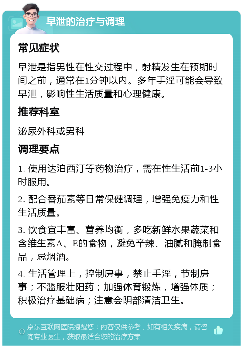 早泄的治疗与调理 常见症状 早泄是指男性在性交过程中，射精发生在预期时间之前，通常在1分钟以内。多年手淫可能会导致早泄，影响性生活质量和心理健康。 推荐科室 泌尿外科或男科 调理要点 1. 使用达泊西汀等药物治疗，需在性生活前1-3小时服用。 2. 配合番茄素等日常保健调理，增强免疫力和性生活质量。 3. 饮食宜丰富、营养均衡，多吃新鲜水果蔬菜和含维生素A、E的食物，避免辛辣、油腻和腌制食品，忌烟酒。 4. 生活管理上，控制房事，禁止手淫，节制房事；不滥服壮阳药；加强体育锻炼，增强体质；积极治疗基础病；注意会阴部清洁卫生。