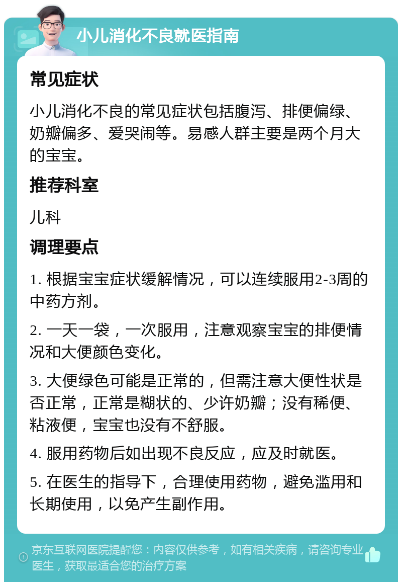 小儿消化不良就医指南 常见症状 小儿消化不良的常见症状包括腹泻、排便偏绿、奶瓣偏多、爱哭闹等。易感人群主要是两个月大的宝宝。 推荐科室 儿科 调理要点 1. 根据宝宝症状缓解情况，可以连续服用2-3周的中药方剂。 2. 一天一袋，一次服用，注意观察宝宝的排便情况和大便颜色变化。 3. 大便绿色可能是正常的，但需注意大便性状是否正常，正常是糊状的、少许奶瓣；没有稀便、粘液便，宝宝也没有不舒服。 4. 服用药物后如出现不良反应，应及时就医。 5. 在医生的指导下，合理使用药物，避免滥用和长期使用，以免产生副作用。