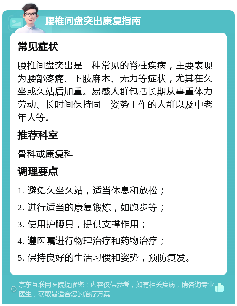 腰椎间盘突出康复指南 常见症状 腰椎间盘突出是一种常见的脊柱疾病，主要表现为腰部疼痛、下肢麻木、无力等症状，尤其在久坐或久站后加重。易感人群包括长期从事重体力劳动、长时间保持同一姿势工作的人群以及中老年人等。 推荐科室 骨科或康复科 调理要点 1. 避免久坐久站，适当休息和放松； 2. 进行适当的康复锻炼，如跑步等； 3. 使用护腰具，提供支撑作用； 4. 遵医嘱进行物理治疗和药物治疗； 5. 保持良好的生活习惯和姿势，预防复发。