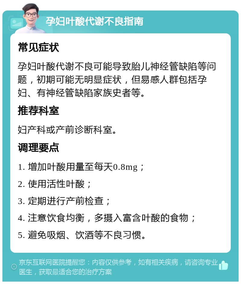 孕妇叶酸代谢不良指南 常见症状 孕妇叶酸代谢不良可能导致胎儿神经管缺陷等问题，初期可能无明显症状，但易感人群包括孕妇、有神经管缺陷家族史者等。 推荐科室 妇产科或产前诊断科室。 调理要点 1. 增加叶酸用量至每天0.8mg； 2. 使用活性叶酸； 3. 定期进行产前检查； 4. 注意饮食均衡，多摄入富含叶酸的食物； 5. 避免吸烟、饮酒等不良习惯。