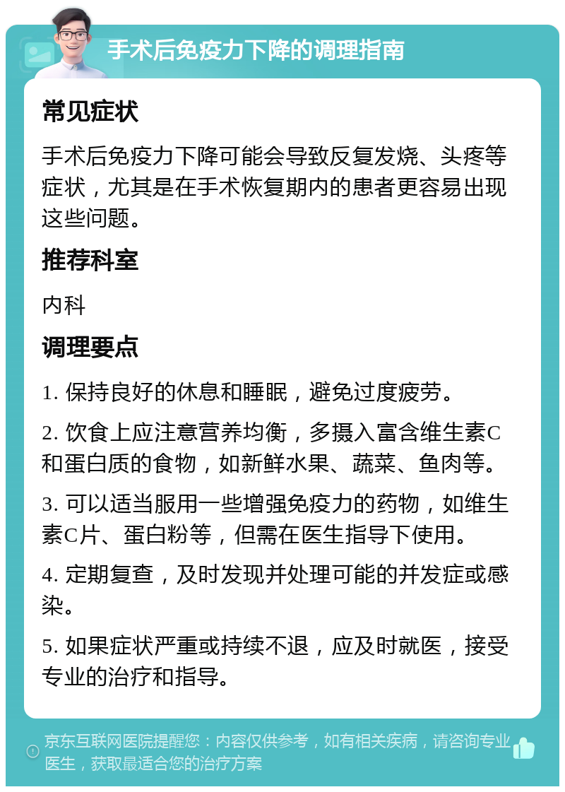 手术后免疫力下降的调理指南 常见症状 手术后免疫力下降可能会导致反复发烧、头疼等症状，尤其是在手术恢复期内的患者更容易出现这些问题。 推荐科室 内科 调理要点 1. 保持良好的休息和睡眠，避免过度疲劳。 2. 饮食上应注意营养均衡，多摄入富含维生素C和蛋白质的食物，如新鲜水果、蔬菜、鱼肉等。 3. 可以适当服用一些增强免疫力的药物，如维生素C片、蛋白粉等，但需在医生指导下使用。 4. 定期复查，及时发现并处理可能的并发症或感染。 5. 如果症状严重或持续不退，应及时就医，接受专业的治疗和指导。