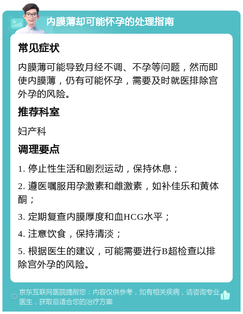 内膜薄却可能怀孕的处理指南 常见症状 内膜薄可能导致月经不调、不孕等问题，然而即使内膜薄，仍有可能怀孕，需要及时就医排除宫外孕的风险。 推荐科室 妇产科 调理要点 1. 停止性生活和剧烈运动，保持休息； 2. 遵医嘱服用孕激素和雌激素，如补佳乐和黄体酮； 3. 定期复查内膜厚度和血HCG水平； 4. 注意饮食，保持清淡； 5. 根据医生的建议，可能需要进行B超检查以排除宫外孕的风险。