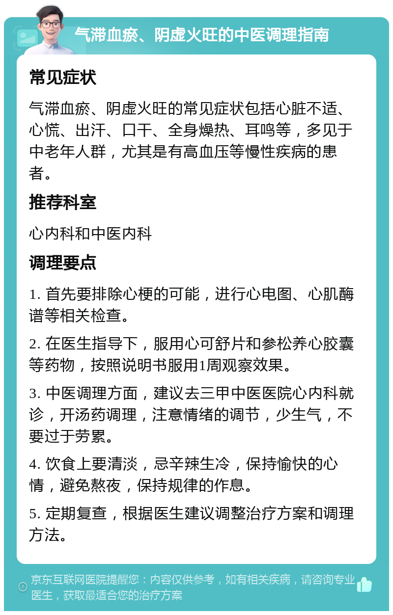 气滞血瘀、阴虚火旺的中医调理指南 常见症状 气滞血瘀、阴虚火旺的常见症状包括心脏不适、心慌、出汗、口干、全身燥热、耳鸣等，多见于中老年人群，尤其是有高血压等慢性疾病的患者。 推荐科室 心内科和中医内科 调理要点 1. 首先要排除心梗的可能，进行心电图、心肌酶谱等相关检查。 2. 在医生指导下，服用心可舒片和参松养心胶囊等药物，按照说明书服用1周观察效果。 3. 中医调理方面，建议去三甲中医医院心内科就诊，开汤药调理，注意情绪的调节，少生气，不要过于劳累。 4. 饮食上要清淡，忌辛辣生冷，保持愉快的心情，避免熬夜，保持规律的作息。 5. 定期复查，根据医生建议调整治疗方案和调理方法。