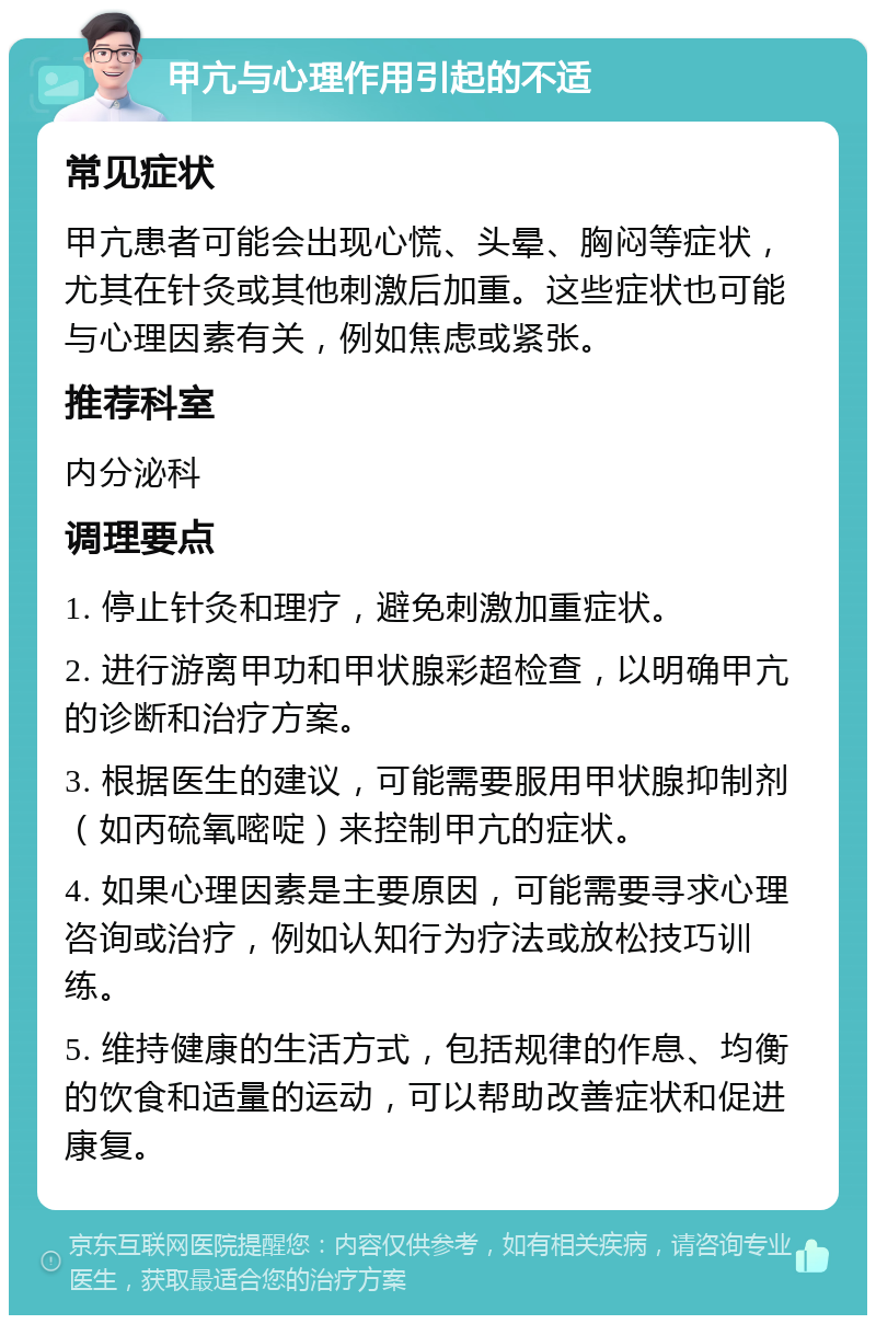 甲亢与心理作用引起的不适 常见症状 甲亢患者可能会出现心慌、头晕、胸闷等症状，尤其在针灸或其他刺激后加重。这些症状也可能与心理因素有关，例如焦虑或紧张。 推荐科室 内分泌科 调理要点 1. 停止针灸和理疗，避免刺激加重症状。 2. 进行游离甲功和甲状腺彩超检查，以明确甲亢的诊断和治疗方案。 3. 根据医生的建议，可能需要服用甲状腺抑制剂（如丙硫氧嘧啶）来控制甲亢的症状。 4. 如果心理因素是主要原因，可能需要寻求心理咨询或治疗，例如认知行为疗法或放松技巧训练。 5. 维持健康的生活方式，包括规律的作息、均衡的饮食和适量的运动，可以帮助改善症状和促进康复。