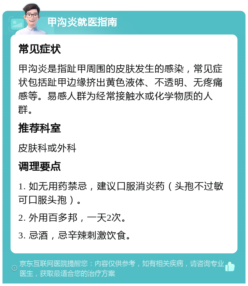 甲沟炎就医指南 常见症状 甲沟炎是指趾甲周围的皮肤发生的感染，常见症状包括趾甲边缘挤出黄色液体、不透明、无疼痛感等。易感人群为经常接触水或化学物质的人群。 推荐科室 皮肤科或外科 调理要点 1. 如无用药禁忌，建议口服消炎药（头孢不过敏可口服头孢）。 2. 外用百多邦，一天2次。 3. 忌酒，忌辛辣刺激饮食。