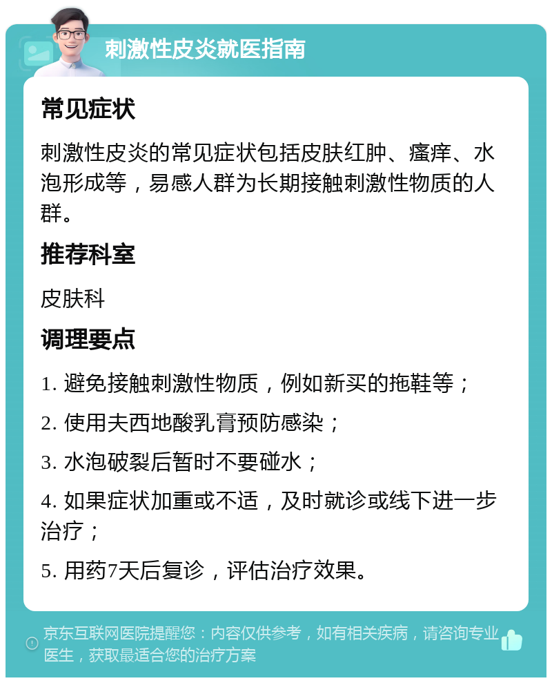 刺激性皮炎就医指南 常见症状 刺激性皮炎的常见症状包括皮肤红肿、瘙痒、水泡形成等，易感人群为长期接触刺激性物质的人群。 推荐科室 皮肤科 调理要点 1. 避免接触刺激性物质，例如新买的拖鞋等； 2. 使用夫西地酸乳膏预防感染； 3. 水泡破裂后暂时不要碰水； 4. 如果症状加重或不适，及时就诊或线下进一步治疗； 5. 用药7天后复诊，评估治疗效果。