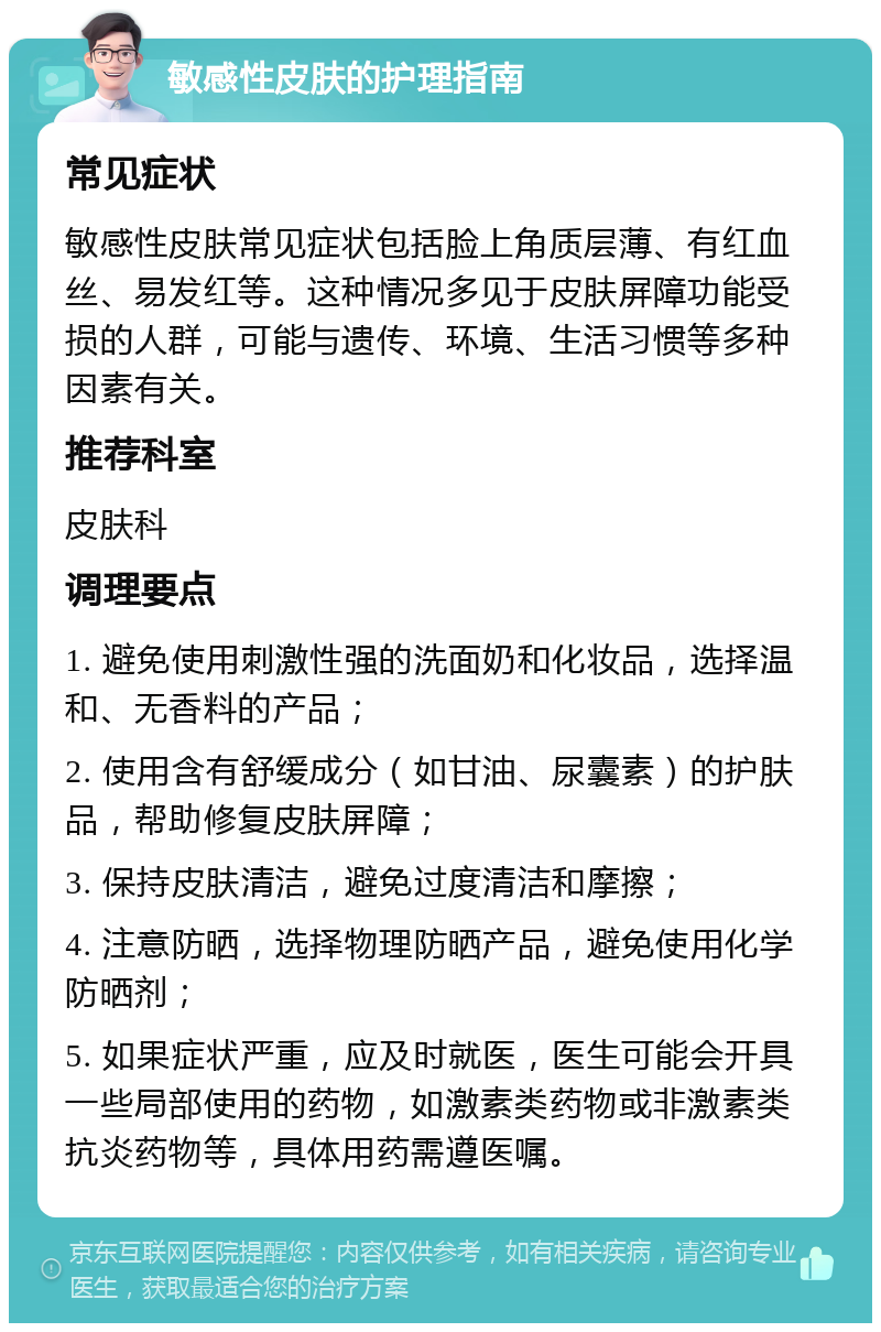 敏感性皮肤的护理指南 常见症状 敏感性皮肤常见症状包括脸上角质层薄、有红血丝、易发红等。这种情况多见于皮肤屏障功能受损的人群，可能与遗传、环境、生活习惯等多种因素有关。 推荐科室 皮肤科 调理要点 1. 避免使用刺激性强的洗面奶和化妆品，选择温和、无香料的产品； 2. 使用含有舒缓成分（如甘油、尿囊素）的护肤品，帮助修复皮肤屏障； 3. 保持皮肤清洁，避免过度清洁和摩擦； 4. 注意防晒，选择物理防晒产品，避免使用化学防晒剂； 5. 如果症状严重，应及时就医，医生可能会开具一些局部使用的药物，如激素类药物或非激素类抗炎药物等，具体用药需遵医嘱。