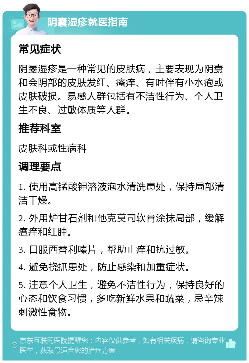 阴囊湿疹就医指南 常见症状 阴囊湿疹是一种常见的皮肤病，主要表现为阴囊和会阴部的皮肤发红、瘙痒、有时伴有小水疱或皮肤破损。易感人群包括有不洁性行为、个人卫生不良、过敏体质等人群。 推荐科室 皮肤科或性病科 调理要点 1. 使用高锰酸钾溶液泡水清洗患处，保持局部清洁干燥。 2. 外用炉甘石剂和他克莫司软膏涂抹局部，缓解瘙痒和红肿。 3. 口服西替利嗪片，帮助止痒和抗过敏。 4. 避免挠抓患处，防止感染和加重症状。 5. 注意个人卫生，避免不洁性行为，保持良好的心态和饮食习惯，多吃新鲜水果和蔬菜，忌辛辣刺激性食物。