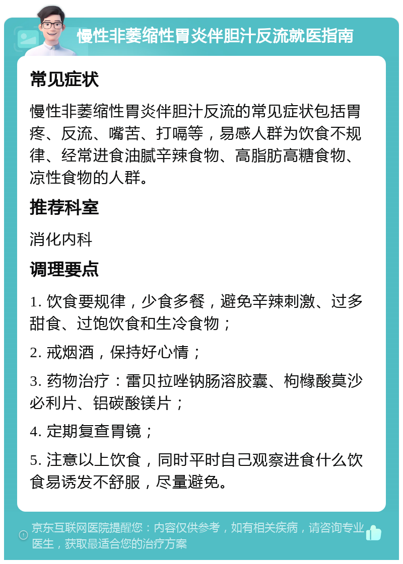 慢性非萎缩性胃炎伴胆汁反流就医指南 常见症状 慢性非萎缩性胃炎伴胆汁反流的常见症状包括胃疼、反流、嘴苦、打嗝等，易感人群为饮食不规律、经常进食油腻辛辣食物、高脂肪高糖食物、凉性食物的人群。 推荐科室 消化内科 调理要点 1. 饮食要规律，少食多餐，避免辛辣刺激、过多甜食、过饱饮食和生冷食物； 2. 戒烟酒，保持好心情； 3. 药物治疗：雷贝拉唑钠肠溶胶囊、枸橼酸莫沙必利片、铝碳酸镁片； 4. 定期复查胃镜； 5. 注意以上饮食，同时平时自己观察进食什么饮食易诱发不舒服，尽量避免。