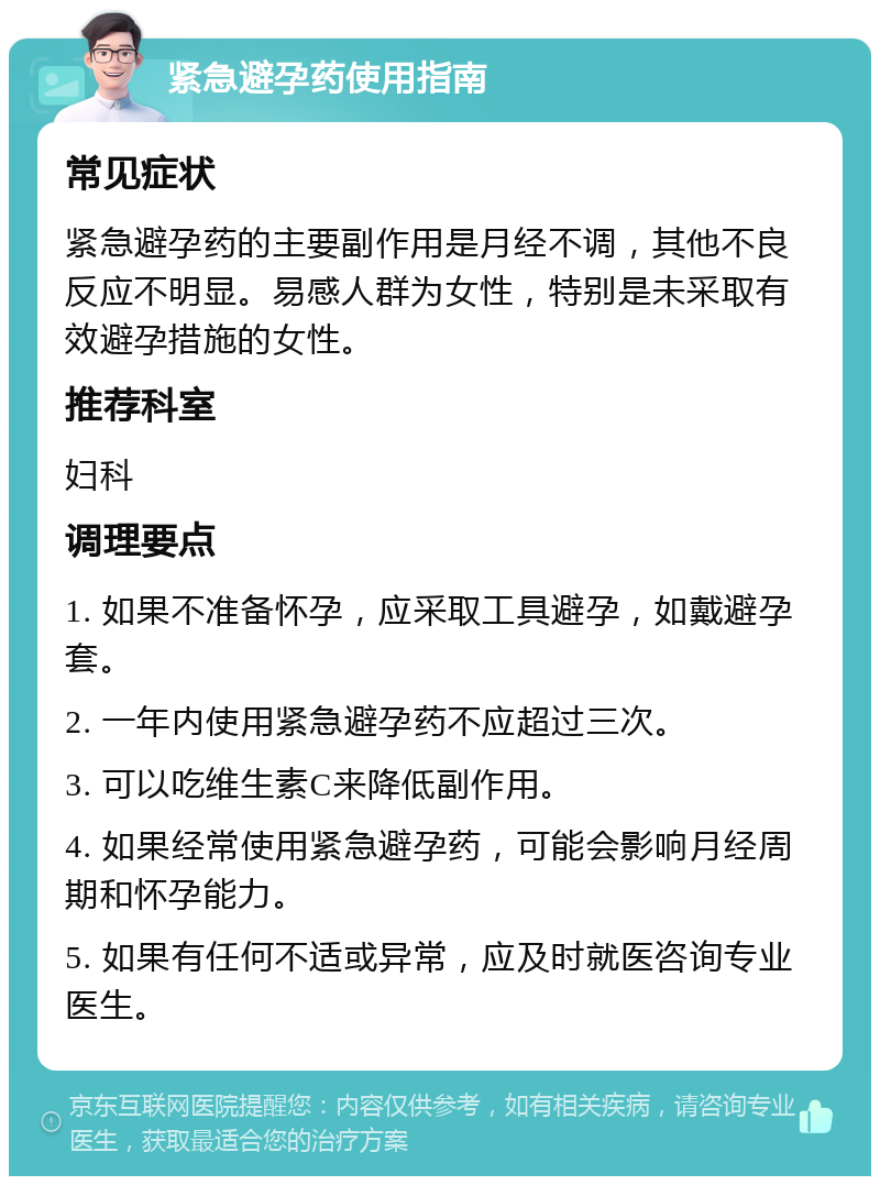 紧急避孕药使用指南 常见症状 紧急避孕药的主要副作用是月经不调，其他不良反应不明显。易感人群为女性，特别是未采取有效避孕措施的女性。 推荐科室 妇科 调理要点 1. 如果不准备怀孕，应采取工具避孕，如戴避孕套。 2. 一年内使用紧急避孕药不应超过三次。 3. 可以吃维生素C来降低副作用。 4. 如果经常使用紧急避孕药，可能会影响月经周期和怀孕能力。 5. 如果有任何不适或异常，应及时就医咨询专业医生。