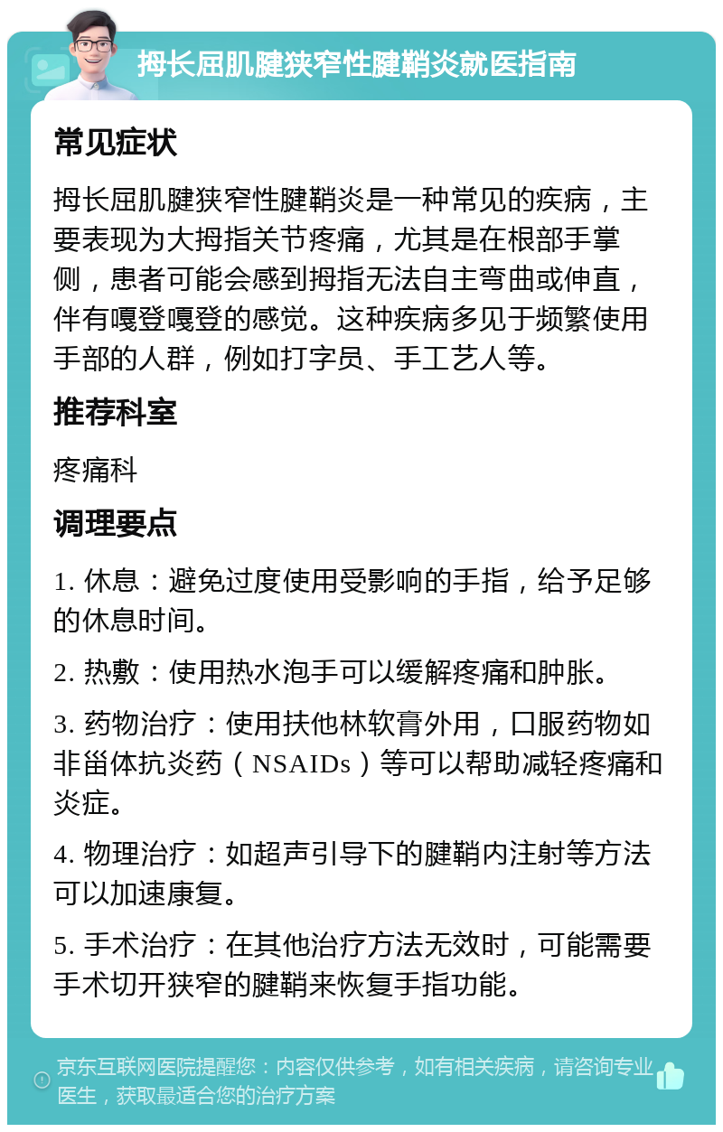 拇长屈肌腱狭窄性腱鞘炎就医指南 常见症状 拇长屈肌腱狭窄性腱鞘炎是一种常见的疾病，主要表现为大拇指关节疼痛，尤其是在根部手掌侧，患者可能会感到拇指无法自主弯曲或伸直，伴有嘎登嘎登的感觉。这种疾病多见于频繁使用手部的人群，例如打字员、手工艺人等。 推荐科室 疼痛科 调理要点 1. 休息：避免过度使用受影响的手指，给予足够的休息时间。 2. 热敷：使用热水泡手可以缓解疼痛和肿胀。 3. 药物治疗：使用扶他林软膏外用，口服药物如非甾体抗炎药（NSAIDs）等可以帮助减轻疼痛和炎症。 4. 物理治疗：如超声引导下的腱鞘内注射等方法可以加速康复。 5. 手术治疗：在其他治疗方法无效时，可能需要手术切开狭窄的腱鞘来恢复手指功能。