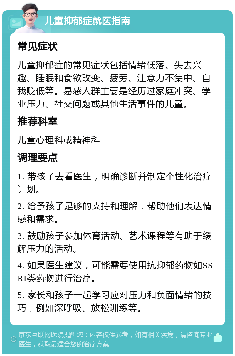 儿童抑郁症就医指南 常见症状 儿童抑郁症的常见症状包括情绪低落、失去兴趣、睡眠和食欲改变、疲劳、注意力不集中、自我贬低等。易感人群主要是经历过家庭冲突、学业压力、社交问题或其他生活事件的儿童。 推荐科室 儿童心理科或精神科 调理要点 1. 带孩子去看医生，明确诊断并制定个性化治疗计划。 2. 给予孩子足够的支持和理解，帮助他们表达情感和需求。 3. 鼓励孩子参加体育活动、艺术课程等有助于缓解压力的活动。 4. 如果医生建议，可能需要使用抗抑郁药物如SSRI类药物进行治疗。 5. 家长和孩子一起学习应对压力和负面情绪的技巧，例如深呼吸、放松训练等。