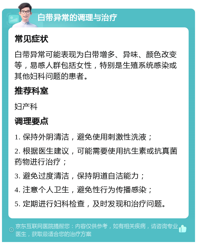 白带异常的调理与治疗 常见症状 白带异常可能表现为白带增多、异味、颜色改变等，易感人群包括女性，特别是生殖系统感染或其他妇科问题的患者。 推荐科室 妇产科 调理要点 1. 保持外阴清洁，避免使用刺激性洗液； 2. 根据医生建议，可能需要使用抗生素或抗真菌药物进行治疗； 3. 避免过度清洁，保持阴道自洁能力； 4. 注意个人卫生，避免性行为传播感染； 5. 定期进行妇科检查，及时发现和治疗问题。