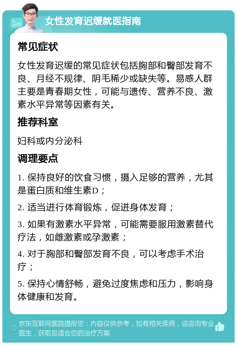 女性发育迟缓就医指南 常见症状 女性发育迟缓的常见症状包括胸部和臀部发育不良、月经不规律、阴毛稀少或缺失等。易感人群主要是青春期女性，可能与遗传、营养不良、激素水平异常等因素有关。 推荐科室 妇科或内分泌科 调理要点 1. 保持良好的饮食习惯，摄入足够的营养，尤其是蛋白质和维生素D； 2. 适当进行体育锻炼，促进身体发育； 3. 如果有激素水平异常，可能需要服用激素替代疗法，如雌激素或孕激素； 4. 对于胸部和臀部发育不良，可以考虑手术治疗； 5. 保持心情舒畅，避免过度焦虑和压力，影响身体健康和发育。