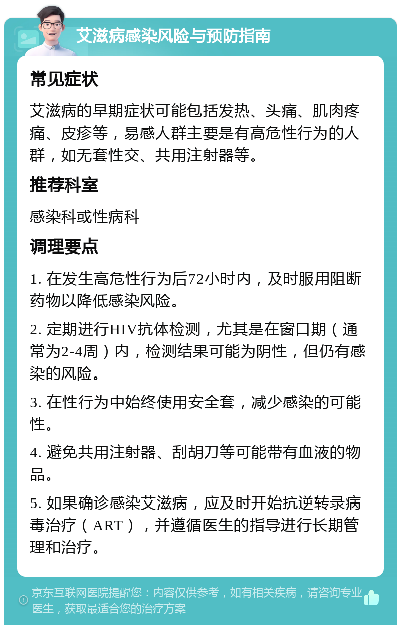 艾滋病感染风险与预防指南 常见症状 艾滋病的早期症状可能包括发热、头痛、肌肉疼痛、皮疹等，易感人群主要是有高危性行为的人群，如无套性交、共用注射器等。 推荐科室 感染科或性病科 调理要点 1. 在发生高危性行为后72小时内，及时服用阻断药物以降低感染风险。 2. 定期进行HIV抗体检测，尤其是在窗口期（通常为2-4周）内，检测结果可能为阴性，但仍有感染的风险。 3. 在性行为中始终使用安全套，减少感染的可能性。 4. 避免共用注射器、刮胡刀等可能带有血液的物品。 5. 如果确诊感染艾滋病，应及时开始抗逆转录病毒治疗（ART），并遵循医生的指导进行长期管理和治疗。