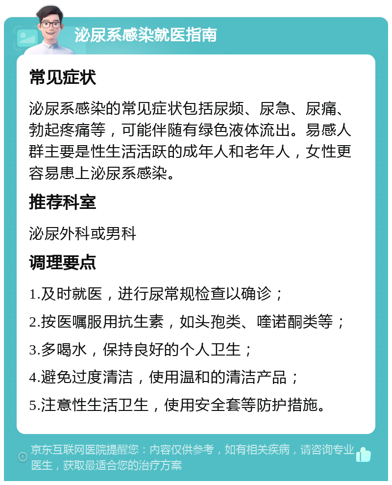 泌尿系感染就医指南 常见症状 泌尿系感染的常见症状包括尿频、尿急、尿痛、勃起疼痛等，可能伴随有绿色液体流出。易感人群主要是性生活活跃的成年人和老年人，女性更容易患上泌尿系感染。 推荐科室 泌尿外科或男科 调理要点 1.及时就医，进行尿常规检查以确诊； 2.按医嘱服用抗生素，如头孢类、喹诺酮类等； 3.多喝水，保持良好的个人卫生； 4.避免过度清洁，使用温和的清洁产品； 5.注意性生活卫生，使用安全套等防护措施。