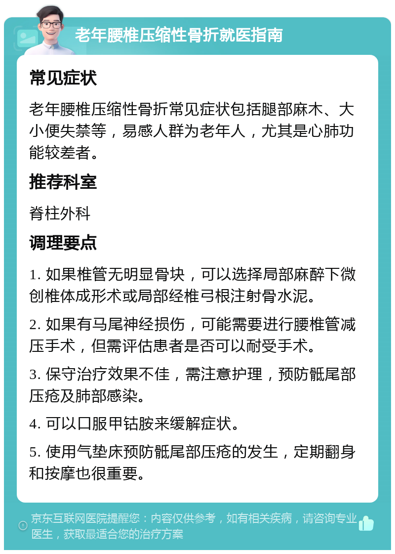 老年腰椎压缩性骨折就医指南 常见症状 老年腰椎压缩性骨折常见症状包括腿部麻木、大小便失禁等，易感人群为老年人，尤其是心肺功能较差者。 推荐科室 脊柱外科 调理要点 1. 如果椎管无明显骨块，可以选择局部麻醉下微创椎体成形术或局部经椎弓根注射骨水泥。 2. 如果有马尾神经损伤，可能需要进行腰椎管减压手术，但需评估患者是否可以耐受手术。 3. 保守治疗效果不佳，需注意护理，预防骶尾部压疮及肺部感染。 4. 可以口服甲钴胺来缓解症状。 5. 使用气垫床预防骶尾部压疮的发生，定期翻身和按摩也很重要。