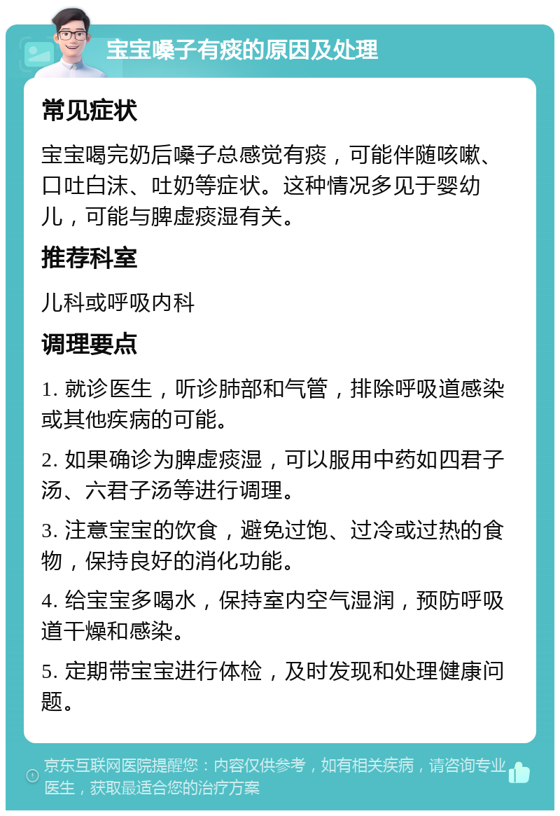 宝宝嗓子有痰的原因及处理 常见症状 宝宝喝完奶后嗓子总感觉有痰，可能伴随咳嗽、口吐白沫、吐奶等症状。这种情况多见于婴幼儿，可能与脾虚痰湿有关。 推荐科室 儿科或呼吸内科 调理要点 1. 就诊医生，听诊肺部和气管，排除呼吸道感染或其他疾病的可能。 2. 如果确诊为脾虚痰湿，可以服用中药如四君子汤、六君子汤等进行调理。 3. 注意宝宝的饮食，避免过饱、过冷或过热的食物，保持良好的消化功能。 4. 给宝宝多喝水，保持室内空气湿润，预防呼吸道干燥和感染。 5. 定期带宝宝进行体检，及时发现和处理健康问题。