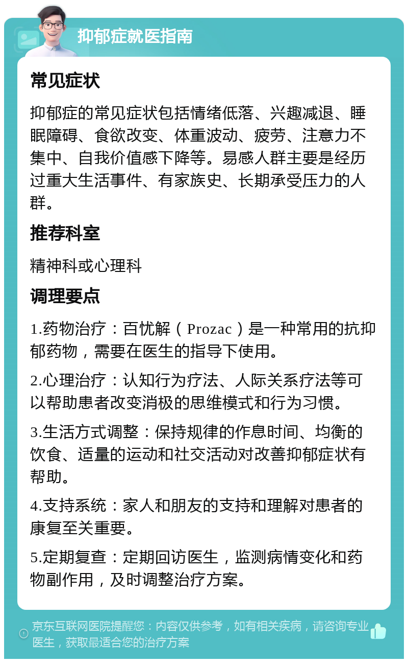 抑郁症就医指南 常见症状 抑郁症的常见症状包括情绪低落、兴趣减退、睡眠障碍、食欲改变、体重波动、疲劳、注意力不集中、自我价值感下降等。易感人群主要是经历过重大生活事件、有家族史、长期承受压力的人群。 推荐科室 精神科或心理科 调理要点 1.药物治疗：百忧解（Prozac）是一种常用的抗抑郁药物，需要在医生的指导下使用。 2.心理治疗：认知行为疗法、人际关系疗法等可以帮助患者改变消极的思维模式和行为习惯。 3.生活方式调整：保持规律的作息时间、均衡的饮食、适量的运动和社交活动对改善抑郁症状有帮助。 4.支持系统：家人和朋友的支持和理解对患者的康复至关重要。 5.定期复查：定期回访医生，监测病情变化和药物副作用，及时调整治疗方案。