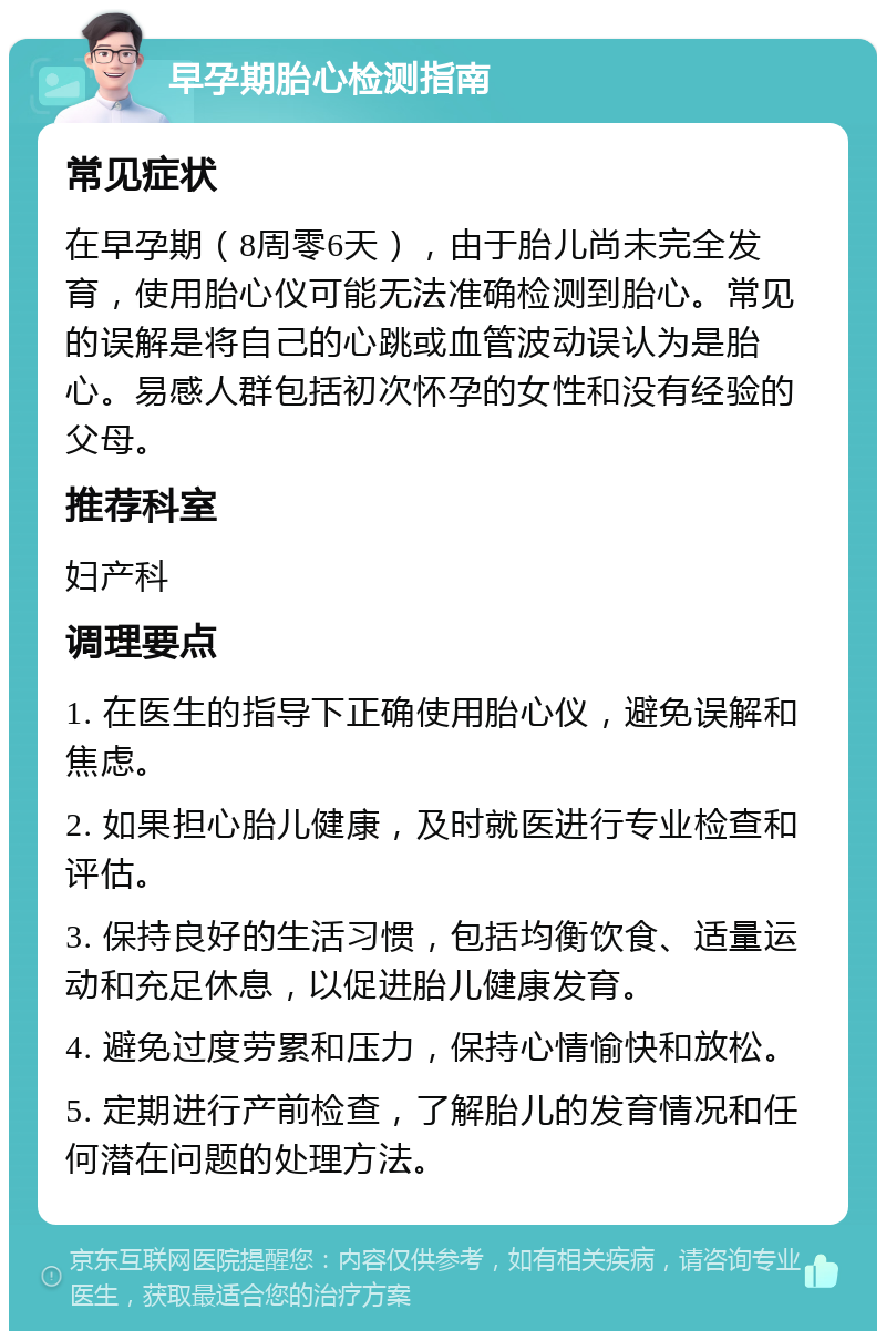 早孕期胎心检测指南 常见症状 在早孕期（8周零6天），由于胎儿尚未完全发育，使用胎心仪可能无法准确检测到胎心。常见的误解是将自己的心跳或血管波动误认为是胎心。易感人群包括初次怀孕的女性和没有经验的父母。 推荐科室 妇产科 调理要点 1. 在医生的指导下正确使用胎心仪，避免误解和焦虑。 2. 如果担心胎儿健康，及时就医进行专业检查和评估。 3. 保持良好的生活习惯，包括均衡饮食、适量运动和充足休息，以促进胎儿健康发育。 4. 避免过度劳累和压力，保持心情愉快和放松。 5. 定期进行产前检查，了解胎儿的发育情况和任何潜在问题的处理方法。