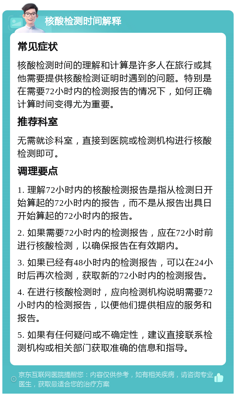 核酸检测时间解释 常见症状 核酸检测时间的理解和计算是许多人在旅行或其他需要提供核酸检测证明时遇到的问题。特别是在需要72小时内的检测报告的情况下，如何正确计算时间变得尤为重要。 推荐科室 无需就诊科室，直接到医院或检测机构进行核酸检测即可。 调理要点 1. 理解72小时内的核酸检测报告是指从检测日开始算起的72小时内的报告，而不是从报告出具日开始算起的72小时内的报告。 2. 如果需要72小时内的检测报告，应在72小时前进行核酸检测，以确保报告在有效期内。 3. 如果已经有48小时内的检测报告，可以在24小时后再次检测，获取新的72小时内的检测报告。 4. 在进行核酸检测时，应向检测机构说明需要72小时内的检测报告，以便他们提供相应的服务和报告。 5. 如果有任何疑问或不确定性，建议直接联系检测机构或相关部门获取准确的信息和指导。