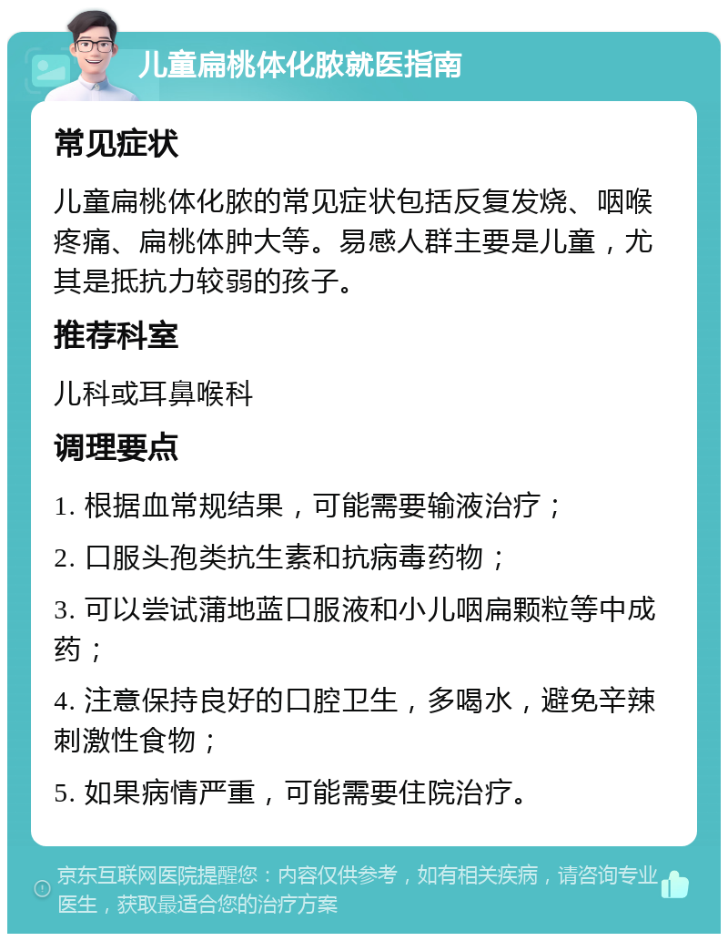 儿童扁桃体化脓就医指南 常见症状 儿童扁桃体化脓的常见症状包括反复发烧、咽喉疼痛、扁桃体肿大等。易感人群主要是儿童，尤其是抵抗力较弱的孩子。 推荐科室 儿科或耳鼻喉科 调理要点 1. 根据血常规结果，可能需要输液治疗； 2. 口服头孢类抗生素和抗病毒药物； 3. 可以尝试蒲地蓝口服液和小儿咽扁颗粒等中成药； 4. 注意保持良好的口腔卫生，多喝水，避免辛辣刺激性食物； 5. 如果病情严重，可能需要住院治疗。