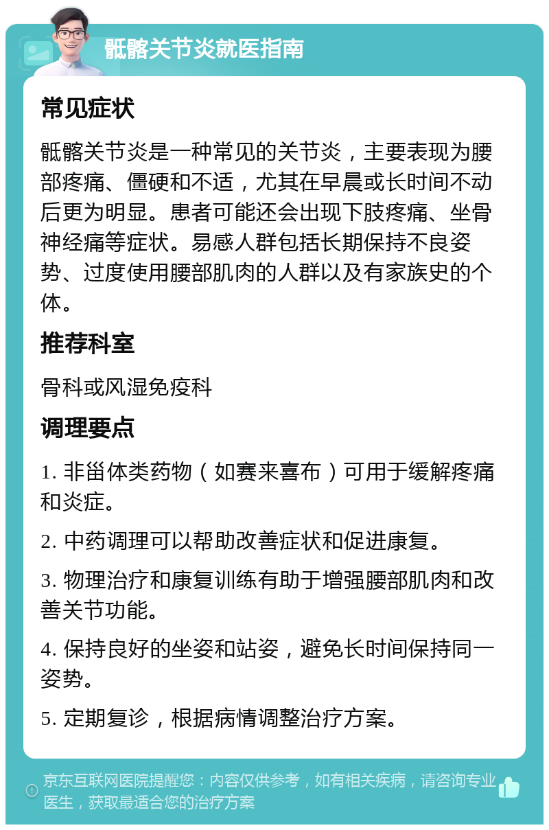 骶髂关节炎就医指南 常见症状 骶髂关节炎是一种常见的关节炎，主要表现为腰部疼痛、僵硬和不适，尤其在早晨或长时间不动后更为明显。患者可能还会出现下肢疼痛、坐骨神经痛等症状。易感人群包括长期保持不良姿势、过度使用腰部肌肉的人群以及有家族史的个体。 推荐科室 骨科或风湿免疫科 调理要点 1. 非甾体类药物（如赛来喜布）可用于缓解疼痛和炎症。 2. 中药调理可以帮助改善症状和促进康复。 3. 物理治疗和康复训练有助于增强腰部肌肉和改善关节功能。 4. 保持良好的坐姿和站姿，避免长时间保持同一姿势。 5. 定期复诊，根据病情调整治疗方案。