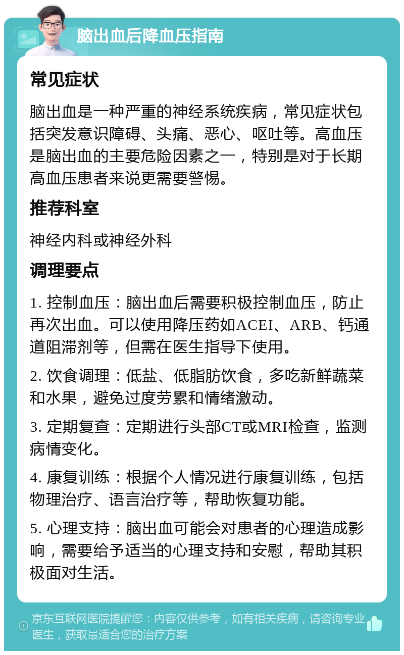 脑出血后降血压指南 常见症状 脑出血是一种严重的神经系统疾病，常见症状包括突发意识障碍、头痛、恶心、呕吐等。高血压是脑出血的主要危险因素之一，特别是对于长期高血压患者来说更需要警惕。 推荐科室 神经内科或神经外科 调理要点 1. 控制血压：脑出血后需要积极控制血压，防止再次出血。可以使用降压药如ACEI、ARB、钙通道阻滞剂等，但需在医生指导下使用。 2. 饮食调理：低盐、低脂肪饮食，多吃新鲜蔬菜和水果，避免过度劳累和情绪激动。 3. 定期复查：定期进行头部CT或MRI检查，监测病情变化。 4. 康复训练：根据个人情况进行康复训练，包括物理治疗、语言治疗等，帮助恢复功能。 5. 心理支持：脑出血可能会对患者的心理造成影响，需要给予适当的心理支持和安慰，帮助其积极面对生活。