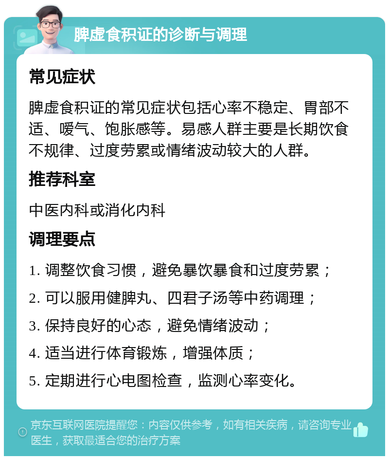 脾虚食积证的诊断与调理 常见症状 脾虚食积证的常见症状包括心率不稳定、胃部不适、嗳气、饱胀感等。易感人群主要是长期饮食不规律、过度劳累或情绪波动较大的人群。 推荐科室 中医内科或消化内科 调理要点 1. 调整饮食习惯，避免暴饮暴食和过度劳累； 2. 可以服用健脾丸、四君子汤等中药调理； 3. 保持良好的心态，避免情绪波动； 4. 适当进行体育锻炼，增强体质； 5. 定期进行心电图检查，监测心率变化。