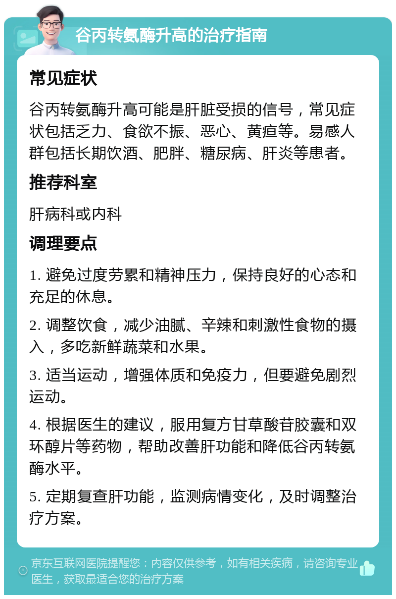 谷丙转氨酶升高的治疗指南 常见症状 谷丙转氨酶升高可能是肝脏受损的信号，常见症状包括乏力、食欲不振、恶心、黄疸等。易感人群包括长期饮酒、肥胖、糖尿病、肝炎等患者。 推荐科室 肝病科或内科 调理要点 1. 避免过度劳累和精神压力，保持良好的心态和充足的休息。 2. 调整饮食，减少油腻、辛辣和刺激性食物的摄入，多吃新鲜蔬菜和水果。 3. 适当运动，增强体质和免疫力，但要避免剧烈运动。 4. 根据医生的建议，服用复方甘草酸苷胶囊和双环醇片等药物，帮助改善肝功能和降低谷丙转氨酶水平。 5. 定期复查肝功能，监测病情变化，及时调整治疗方案。